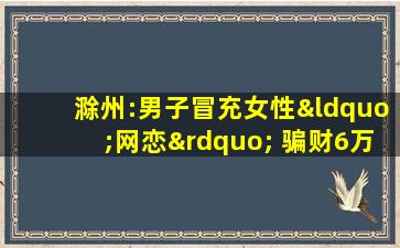 滁州:男子冒充女性“网恋” 骗财6万余元被判刑